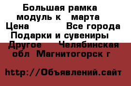 Большая рамка - модуль к 8 марта! › Цена ­ 1 700 - Все города Подарки и сувениры » Другое   . Челябинская обл.,Магнитогорск г.